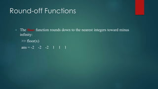 Round-off Functions
• The floor function rounds down to the nearest integers toward minus
infinity:
>> floor(x)
ans = -2 -2 -2 1 1 1
 