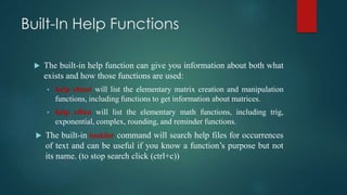Built-In Help Functions
 The built-in help function can give you information about both what
exists and how those functions are used:
• help elmat will list the elementary matrix creation and manipulation
functions, including functions to get information about matrices.
• help elfun will list the elementary math functions, including trig,
exponential, complex, rounding, and reminder functions.
 The built-in lookfor command will search help files for occurrences
of text and can be useful if you know a function’s purpose but not
its name. (to stop search click (ctrl+c))
 