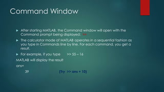 Command Window
 After starting MATLAB, the Command window will open with the
Command prompt being displayed: >>
 The calculator mode of MATLAB operates in a sequential fashion as
you type in Commands line by line. For each command, you get a
result.
 For example, if you type >> 55 – 16
MATLAB will display the result
ans=
39 (Try >> ans + 10)
 