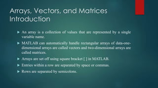 Arrays, Vectors, and Matrices
Introduction
 An array is a collection of values that are represented by a single
variable name.
 MATLAB can automatically handle rectangular arrays of data-one-
dimensional arrays are called vectors and two-dimensional arrays are
called matrices.
 Arrays are set off using square bracket [ ] in MATLAB.
 Entries within a row are separated by space or commas.
 Rows are separated by semicolons.
 