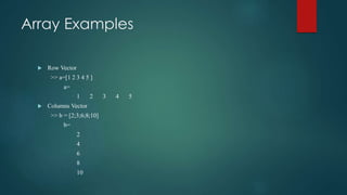 Array Examples
 Row Vector
>> a=[1 2 3 4 5 ]
a=
1 2 3 4 5
 Columns Vector
>> b = [2;3;6;8;10]
b=
2
4
6
8
10
 