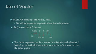 Use of Vector
 MATLAB indexing starts with 1, not 0.
• We will not respond to any emails where this is the problem.
 A(n) returns the 𝑛 𝑡ℎ
element.
A=[13 5 9 10]
 The index argument can be a vector. In this case, each element is
looked up individually, and return as a vector of the same size as
the index vector.
A(1)
A(2) A(3) A(4)
 