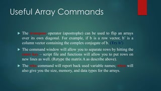Useful Array Commands
 The transpose operator (apostrophe) can be used to flip an arrays
over its own diagonal. For example, if b is a row vector, b’ is a
column vector containing the complex conjugate of b. (Try b’)
 The command window will allow you to separate rows by hitting the
enter key – script file and functions will allow you to put rows on
new lines as well. (Retype the matrix A as describe above).
 The who command will report back used variable names; whos will
also give you the size, memory, and data types for the arrays.
 