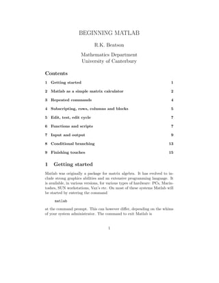 BEGINNING MATLAB
R.K. Beatson
Mathematics Department
University of Canterbury
Contents
1 Getting started 1
2 Matlab as a simple matrix calculator 2
3 Repeated commands 4
4 Subscripting, rows, columns and blocks 5
5 Edit, test, edit cycle 7
6 Functions and scripts 7
7 Input and output 9
8 Conditional branching 13
9 Finishing touches 15
1 Getting started
Matlab was originally a package for matrix algebra. It has evolved to in-
clude strong graphics abilities and an extensive programming language. It
is available, in various versions, for various types of hardware: PCs, Macin-
toshes, SUN workstations, Vax’s etc. On most of these systems Matlab will
be started by entering the command
matlab
at the command prompt. This can however diﬀer, depending on the whims
of your system administrator. The command to exit Matlab is
1
 