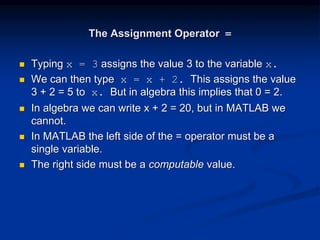 The Assignment Operator =
 Typing x = 3 assigns the value 3 to the variable x.
 We can then type x = x + 2. This assigns the value
3 + 2 = 5 to x. But in algebra this implies that 0 = 2.
 In algebra we can write x + 2 = 20, but in MATLAB we
cannot.
 In MATLAB the left side of the = operator must be a
single variable.
 The right side must be a computable value.
 