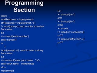 input:
evalResponse = input(prompt)
strResponse = input(prompt, 's')
1- input(prompt):used to enter a number
from users
Ex:
>> r=input('enter number')
enter number7
r=
7
input(prompt, 's'): used to enter a string
from users
Ex:
>> str=input('enter your name ','s')
enter your name mohammad
str =
mohammad
Programming
Section Ex:
>> a=input('a=');
a=9
>> b=input('b=');
b=68
>> c=a+b;
>> disp(['c=',num2str(c)])
c=77
>> disp(sprintf('c=%d',c))
c=77
 