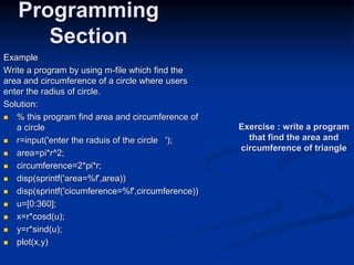 Example
Write a program by using m-file which find the
area and circumference of a circle where users
enter the radius of circle.
Solution:
 % this program find area and circumference of
a circle
 r=input('enter the raduis of the circle ');
 area=pi*r^2;
 circumference=2*pi*r;
 disp(sprintf('area=%f',area))
 disp(sprintf('cicumference=%f',circumference))
 u=[0:360];
 x=r*cosd(u);
 y=r*sind(u);
 plot(x,y)
Programming
Section
Exercise : write a program
that find the area and
circumference of triangle
 