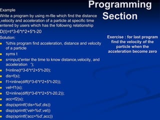 Example
Write a program by using m-file which find the distance
,velocity and acceleration of a particle at specific time
entered by users which has the following relationship
D(t)=t^3-6*t^2+5*t-20
Solution:
 %this program find acceleration, distance and velocity
of a particle
 syms t
 s=input('enter the time to know distance,velocity, and
acceleration ');
 f=inline(t^3-6*t^2+5*t-20);
 dis=f(s);
 f1=inline(diff(t^3-6*t^2+5*t-20));
 vel=f1(s);
 f2=inline(diff(t^3-6*t^2+5*t-20,2));
 acc=f2(s);
 disp(sprintf('dis=%d',dis))
 disp(sprintf('vel=%d',vel))
 disp(sprintf('acc=%d',acc))
Programming
Section
Exercise : for last program
find the velocity of the
particle when the
acceleration become zero
 