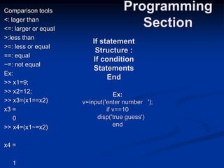 Comparison tools
<: lager than
<=: larger or equal
>:less than
>=: less or equal
==: equal
~=: not equal
Ex:
>> x1=9;
>> x2=12;
>> x3=(x1==x2)
x3 =
0
>> x4=(x1~=x2)
x4 =
1
Programming
Section
If statement
Structure :
If condition
Statements
End
Ex:
v=input('enter number ');
if v==10
disp('true guess')
end
 