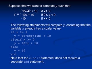 Suppose that we want to compute y such that
15√4x + 10 if x ≥ 9
10x + 10 if 0 ≤ x < 9
10 if x < 0
The following statements will compute y, assuming that the
variable x already has a scalar value.
if x >= 9
y = 15*sqrt(4x) + 10
elseif x >= 0
y = 10*x + 10
else
y = 10
end
Note that the elseif statement does not require a
separate end statement.
y =
 
