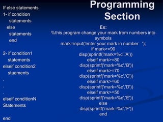If else statements
1- if condition
statements
else
statements
end
2- if condition1
statements
elseif condition2
staements
.
.
.
elseif conditionN
Statements
end
Programming
Section
Ex:
%this program change your mark from numbers into
symbols
mark=input('enter your mark in number ');
if mark>=90
disp(sprintf('mark=%c','A'))
elseif mark>=80
disp(sprintf('mark=%c','B'))
elseif mark>=70
disp(sprintf('mark=%c','C'))
elseif mark>=60
disp(sprintf('mark=%c','D'))
elseif mark>=50
disp(sprintf('mark=%c','E'))
else
disp(sprintf('mark=%c','F'))
end
 
