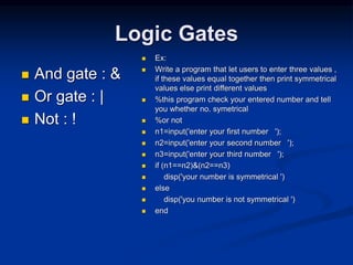Logic Gates
 And gate : &
 Or gate : |
 Not : !
 Ex:
 Write a program that let users to enter three values ,
if these values equal together then print symmetrical
values else print different values
 %this program check your entered number and tell
you whether no. symetrical
 %or not
 n1=input('enter your first number ');
 n2=input('enter your second number ');
 n3=input('enter your third number ');
 if (n1==n2)&(n2==n3)
 disp('your number is symmetrical ')
 else
 disp('you number is not symmetrical ')
 end
 