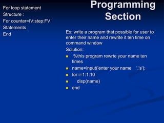 For loop statement
Structure :
For counter=IV:step:FV
Statements
End
Programming
Section
Ex: write a program that possible for user to
enter their name and rewrite it ten time on
command window
Solution:
 %this program rewrte your name ten
times
 name=input('enter your name ','s');
 for i=1:1:10
 disp(name)
 end
 