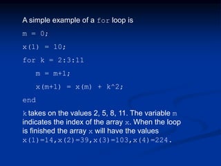 A simple example of a for loop is
m = 0;
x(1) = 10;
for k = 2:3:11
m = m+1;
x(m+1) = x(m) + k^2;
end
k takes on the values 2, 5, 8, 11. The variable m
indicates the index of the array x. When the loop
is finished the array x will have the values
x(1)=14,x(2)=39,x(3)=103,x(4)=224.
 