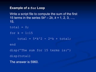 Example of a for Loop
Write a script file to compute the sum of the first
15 terms in the series 5k2 – 2k, k = 1, 2, 3, …,
15.
total = 0;
for k = 1:15
total = 5*k^2 - 2*k + total;
end
disp(’The sum for 15 terms is:’)
disp(total)
The answer is 5960.
 