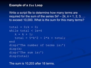 Example of a for Loop
Write a script file to determine how many terms are
required for the sum of the series 5k2 – 2k, k = 1, 2, 3, …
to exceed 10,000. What is the sum for this many terms?
total = 0;k = 0;
while total < 1e+4
k = k + 1;
total = 5*k^2 - 2*k + total;
end
disp(’The number of terms is:’)
disp(k)
disp(’The sum is:’)
disp(total)
The sum is 10,203 after 18 terms.
 