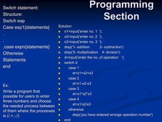 Switch statement:
Structure:
Switch exp
Case exp1{statements}
.
.
.case expn{statements}
Otherwise
Statements
end
Ex:
Write a program that
possible for users to enter
three numbers and choose
the needed process between
of them where the processes
is (/,+,-,/)
Programming
Section
Solution:
 x1=input('enter no. 1 ');
 x2=input('enter no. 2 ');
 x3=input('enter no. 3 ');
 disp('1- addition 2- subtraction')
 disp('3- multiplication 4- division')
 d=input('enter the no. of operation ');
 switch d
 case 1
 xt=x1+x2+x3
 case 2
 xt=x1-x2-x3
 case 3
 xt=x1*x2*x3
 case 4
 xt=x1/x2/x3
 otherwise
 disp('you have entered wronge operation number')
 end
 