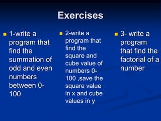 Exercises
 1-write a
program that
find the
summation of
odd and even
numbers
between 0-
100
 2-write a
program that
find the
square and
cube value of
numbers 0-
100 ,save the
square value
in x and cube
values in y
 3- write a
program
that find the
factorial of a
number
 