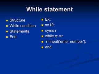 While statement
 Structure
 While condition
 Statements
 End
 Ex:
 x=10;
 syms r
 while x~=r
 r=input('enter number');
 end
 