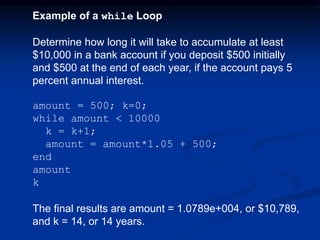 Example of a while Loop
Determine how long it will take to accumulate at least
$10,000 in a bank account if you deposit $500 initially
and $500 at the end of each year, if the account pays 5
percent annual interest.
amount = 500; k=0;
while amount < 10000
k = k+1;
amount = amount*1.05 + 500;
end
amount
k
The final results are amount = 1.0789e+004, or $10,789,
and k = 14, or 14 years.
 