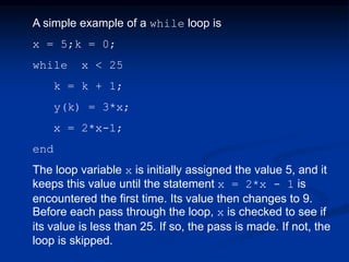 A simple example of a while loop is
x = 5;k = 0;
while x < 25
k = k + 1;
y(k) = 3*x;
x = 2*x-1;
end
The loop variable x is initially assigned the value 5, and it
keeps this value until the statement x = 2*x - 1 is
encountered the first time. Its value then changes to 9.
Before each pass through the loop, x is checked to see if
its value is less than 25. If so, the pass is made. If not, the
loop is skipped.
 