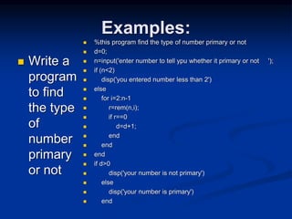 Examples:
 Write a
program
to find
the type
of
number
primary
or not
 %this program find the type of number primary or not
 d=0;
 n=input('enter number to tell ypu whether it primary or not ');
 if (n<2)
 disp('you entered number less than 2')
 else
 for i=2:n-1
 r=rem(n,i);
 if r==0
 d=d+1;
 end
 end
 end
 if d>0
 disp('your number is not primary')
 else
 disp('your number is primary')
 end
 