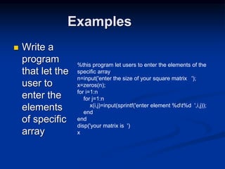 Examples
 Write a
program
that let the
user to
enter the
elements
of specific
array
%this program let users to enter the elements of the
specific array
n=input('enter the size of your square matrix ');
x=zeros(n);
for i=1:n
for j=1:n
x(i,j)=input(sprintf('enter element %dt%d ',i,j));
end
end
disp('your matrix is ')
x
 