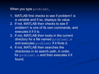 When you type problem1,
1. MATLAB first checks to see if problem1 is
a variable and if so, displays its value.
2. If not, MATLAB then checks to see if
problem1 is one of its own commands, and
executes it if it is.
3. If not, MATLAB then looks in the current
directory for a file named problem1.m
and executes problem1 if it finds it.
4. If not, MATLAB then searches the
directories in its search path, in order,
for problem1.m and then executes it if
found.
 