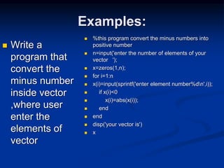 Examples:
 Write a
program that
convert the
minus number
inside vector
,where user
enter the
elements of
vector
 %this program convert the minus numbers into
positive number
 n=input('enter the number of elements of your
vector ');
 x=zeros(1,n);
 for i=1:n
 x(i)=input(sprintf('enter element number%dn',i));
 if x(i)<0
 x(i)=abs(x(i));
 end
 end
 disp('your vector is')
 x
 