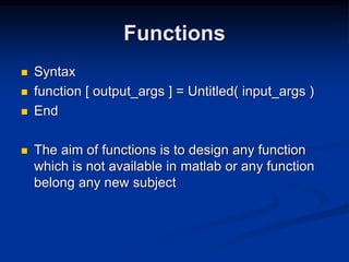 Functions
 Syntax
 function [ output_args ] = Untitled( input_args )
 End
 The aim of functions is to design any function
which is not available in matlab or any function
belong any new subject
 