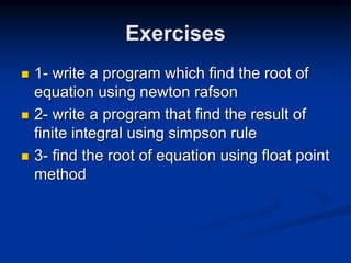 Exercises
 1- write a program which find the root of
equation using newton rafson
 2- write a program that find the result of
finite integral using simpson rule
 3- find the root of equation using float point
method
 