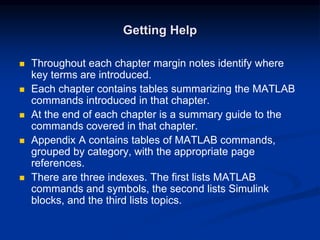 Getting Help
 Throughout each chapter margin notes identify where
key terms are introduced.
 Each chapter contains tables summarizing the MATLAB
commands introduced in that chapter.
 At the end of each chapter is a summary guide to the
commands covered in that chapter.
 Appendix A contains tables of MATLAB commands,
grouped by category, with the appropriate page
references.
 There are three indexes. The first lists MATLAB
commands and symbols, the second lists Simulink
blocks, and the third lists topics.
 