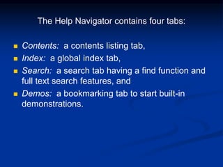 The Help Navigator contains four tabs:
 Contents: a contents listing tab,
 Index: a global index tab,
 Search: a search tab having a find function and
full text search features, and
 Demos: a bookmarking tab to start built-in
demonstrations.
 