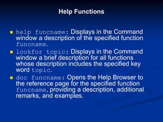 Help Functions
 help funcname: Displays in the Command
window a description of the specified function
funcname.
 lookfor topic: Displays in the Command
window a brief description for all functions
whose description includes the specified key
word topic.
 doc funcname: Opens the Help Browser to
the reference page for the specified function
funcname, providing a description, additional
remarks, and examples.
 