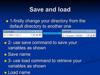 Save and load
 1-firstly change your directory from the
default directory to another one
 2- use save command to save your
variables as shown
 Save name
 3- use load command to retrieve your
variables as shown
 Load name
 