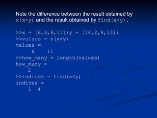 Note the difference between the result obtained by
x(x<y) and the result obtained by find(x<y).
>>x = [6,3,9,11];y = [14,2,9,13];
>>values = x(x<y)
values =
6 11
>>how_many = length(values)
how_many =
2
>>indices = find(x<y)
indices =
1 4
 