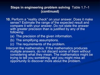 Steps in engineering problem solving Table 1.7–1
(continued)
10. Perform a “reality check” on your answer. Does it make
sense? Estimate the range of the expected result and
compare it with your answer. Do not state the answer
with greater precision than is justified by any of the
following:
(a) The precision of the given information.
(b) The simplifying assumptions.
(c) The requirements of the problem.
Interpret the mathematics. If the mathematics produces
multiple answers, do not discard some of them without
considering what they mean. The mathematics might be
trying to tell you something, and you might miss an
opportunity to discover more about the problem.
 