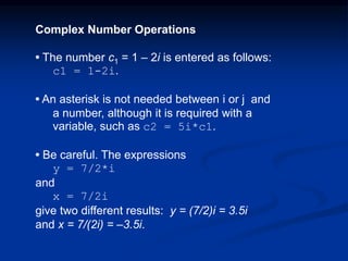 Complex Number Operations
• The number c1 = 1 – 2i is entered as follows:
c1 = 1-2i.
• An asterisk is not needed between i or j and
a number, although it is required with a
variable, such as c2 = 5i*c1.
• Be careful. The expressions
y = 7/2*i
and
x = 7/2i
give two different results: y = (7/2)i = 3.5i
and x = 7/(2i) = –3.5i.
 