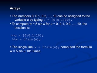 Arrays
• The numbers 0, 0.1, 0.2, …, 10 can be assigned to the
variable u by typing u = [0:0.1:10].
• To compute w = 5 sin u for u = 0, 0.1, 0.2, …, 10, the
session is;
>>u = [0:0.1:10];
>>w = 5*sin(u);
• The single line, w = 5*sin(u), computed the formula
w = 5 sin u 101 times.
 