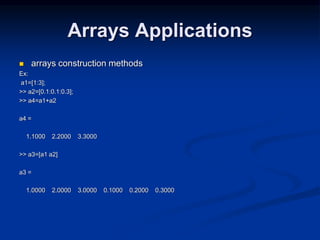 Arrays Applications
 arrays construction methods
Ex:
a1=[1:3];
>> a2=[0.1:0.1:0.3];
>> a4=a1+a2
a4 =
1.1000 2.2000 3.3000
>> a3=[a1 a2]
a3 =
1.0000 2.0000 3.0000 0.1000 0.2000 0.3000
 