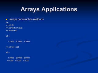Arrays Applications
 arrays construction methods
Ex:
a1=[1:3];
>> a2=[0.1:0.1:0.3];
>> a4=a1+a2
a4 =
1.1000 2.2000 3.3000
>> a3=[a1 ; a2]
a3 =
1.0000 2.0000 3.0000
0.1000 0.2000 0.3000
 