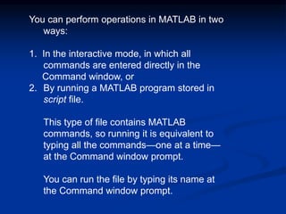 You can perform operations in MATLAB in two
ways:
1. In the interactive mode, in which all
commands are entered directly in the
Command window, or
2. By running a MATLAB program stored in
script file.
This type of file contains MATLAB
commands, so running it is equivalent to
typing all the commands—one at a time—
at the Command window prompt.
You can run the file by typing its name at
the Command window prompt.
 