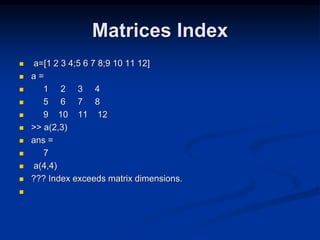 Matrices Index
 a=[1 2 3 4;5 6 7 8;9 10 11 12]
 a =
 1 2 3 4
 5 6 7 8
 9 10 11 12
 >> a(2,3)
 ans =
 7
 a(4,4)
 ??? Index exceeds matrix dimensions.

 