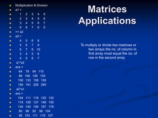 Matrices
Applications
 Multiplication & Division
 a1 =
 1 2 3 4 5
 2 3 4 5 6
 3 4 5 6 7
 9 8 7 6 5
 >> a2
 a2 =
 4 5 6 8
 5 6 7 9
 6 7 8 10
 3 4 5 6
 4 5 6 7
 a1*a2
 ans =
 64 79 94 115
 86 106 126 155
 108 133 158 195
 156 191 226 285
 a2*a1
 ans =
 104 111 118 125 132
 119 128 137 146 155
 134 145 156 167 178
 80 86 92 98 104
 95 103 111 119 127
To multiply or divide two matrices or
two arrays the no. of column in
first array must equal the no. of
row in the second array
 