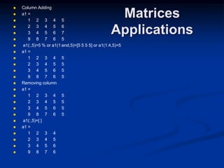 Matrices
Applications
 Column Adding
 a1 =
 1 2 3 4 5
 2 3 4 5 6
 3 4 5 6 7
 9 8 7 6 5
 a1(:,5)=5 % or a1(1:end,5)=[5 5 5 5] or a1(1:4,5)=5
 a1 =
 1 2 3 4 5
 2 3 4 5 5
 3 4 5 6 5
 9 8 7 6 5
 Removing column
 a1 =
 1 2 3 4 5
 2 3 4 5 5
 3 4 5 6 5
 9 8 7 6 5
 a1(:,5)=[ ]
 a1 =
 1 2 3 4
 2 3 4 5
 3 4 5 6
 9 8 7 6
 