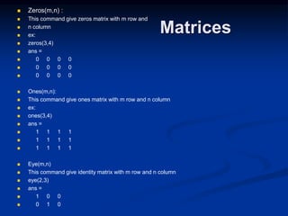 Matrices
 Zeros(m,n) :
 This command give zeros matrix with m row and
 n column
 ex:
 zeros(3,4)
 ans =
 0 0 0 0
 0 0 0 0
 0 0 0 0
 Ones(m,n):
 This command give ones matrix with m row and n column
 ex:
 ones(3,4)
 ans =
 1 1 1 1
 1 1 1 1
 1 1 1 1
 Eye(m,n)
 This command give identity matrix with m row and n column
 eye(2,3)
 ans =
 1 0 0
 0 1 0
 