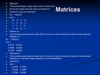 Matrices
 Magic(m)
 This command give magic matrix with m column and
 M row this matrix have the same summation of
 Columns, rows and diameters
 Ex: magic(4)
 ans =
 16 2 3 13
 5 11 10 8
 9 7 6 12
 4 14 15 1
 Rand(m,n)
 This command give random matrix with m row and n column where the value of every element
between 0-1
Ex: rand(3,2)
ans =
0.8147 0.9134
0.9058 0.6324
0.1270 0.0975
 Randn(m,n)
 This command give random matrix with m row and n column where the value of every element
between 0-1 and these values depend on normal distribution
 randn(3,2)
 ans =
 -0.4336 2.7694
 0.3426 -1.3499
 3.5784 3.0349
 