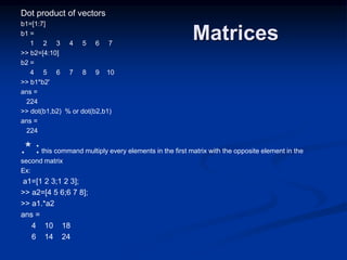 Matrices
Dot product of vectors
b1=[1:7]
b1 =
1 2 3 4 5 6 7
>> b2=[4:10]
b2 =
4 5 6 7 8 9 10
>> b1*b2'
ans =
224
>> dot(b1,b2) % or dot(b2,b1)
ans =
224
.* :this command multiply every elements in the first matrix with the opposite element in the
second matrix
Ex:
a1=[1 2 3;1 2 3];
>> a2=[4 5 6;6 7 8];
>> a1.*a2
ans =
4 10 18
6 14 24
 