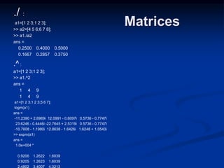 Matrices
./ :
a1=[1 2 3;1 2 3];
>> a2=[4 5 6;6 7 8];
>> a1./a2
ans =
0.2500 0.4000 0.5000
0.1667 0.2857 0.3750
.^ :
a1=[1 2 3;1 2 3];
>> a1.^2
ans =
1 4 9
1 4 9
a1=[1 2 3;1 2 3;5 6 7];
logm(a1)
ans =
-11.2390 + 2.6969i 12.0991 - 0.6097i 0.5736 - 0.7747i
23.6246 - 0.4446i -22.7645 + 2.5319i 0.5736 - 0.7747i
-10.7608 - 1.1980i 12.8638 - 1.6426i 1.6248 + 1.0543i
>> expm(a1)
ans =
1.0e+004 *
0.9206 1.2622 1.6039
0.9205 1.2623 1.6039
2.4802 3.4007 4.3213
 