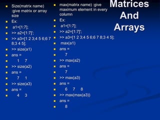 Matrices
And
Arrays
 Size(matrix name)
:give matrix or array
size
 Ex:
 a1=[1:7];
 >> a2=[1:7]';
 >> a3=[1 2 3;4 5 6;6 7
8;3 4 5];
 >> size(a1)
 ans =
 1 7
 >> size(a2)
 ans =
 7 1
 >> size(a3)
 ans =
 4 3
 max(matrix name) :give
maximum element in every
column
 Ex:
 a1=[1:7];
 >> a2=[1:7]';
 >> a3=[1 2 3;4 5 6;6 7 8;3 4 5];
 max(a1)
 ans =
 7
 >> max(a2)
 ans =
 7
 >> max(a3)
 ans =
 6 7 8
 >> max(max(a3))
 ans =
 8
 